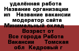 удалённая работа › Название организации ­ ип › Название вакансии ­ модератор сайта › Минимальный оклад ­ 39 500 › Возраст от ­ 18 - Все города Работа » Вакансии   . Томская обл.,Кедровый г.